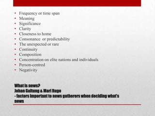 •   Frequency or time span
•   Meaning
•   Significance
•   Clarity
•   Closeness to home
•   Consonance or predictability
•   The unexpected or rare
•   Continuity
•   Composition
•   Concentration on elite nations and individuals
•   Person-centred
•   Negativity


What is news?
Johan Galtung & Mari Ruge
- factors important to news gatherers when deciding what’s
news
 