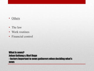 • Others

• The law
• Work routines
• Financial control




What is news?
Johan Galtung & Mari Ruge
- factors important to news gatherers when deciding what’s
news
 