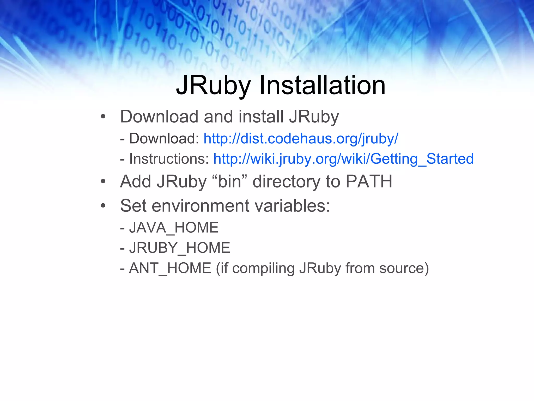 JRuby Installation Download and install JRuby - Download:  http://dist.codehaus.org/jruby/ - Instructions:  http://wiki.jruby.org/wiki/Getting_Started  Add JRuby “bin” directory to PATH Set environment variables: - JAVA_HOME - JRUBY_HOME - ANT_HOME (if compiling JRuby from source) 