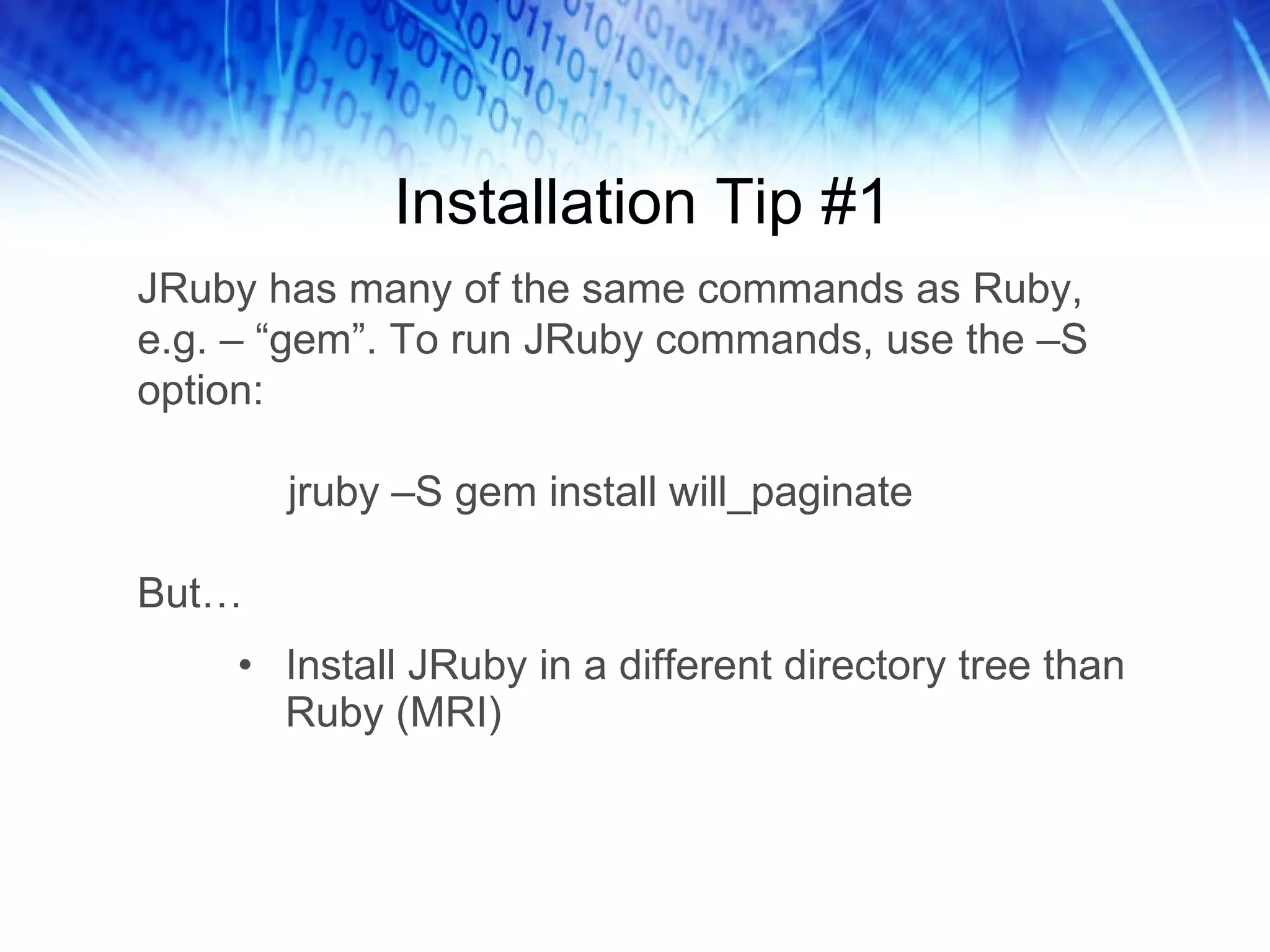 Installation Tip #1 Install JRuby in a different directory tree than Ruby (MRI) JRuby has many of the same commands as Ruby, e.g. – “gem”. To run JRuby commands, use the –S option:   jruby –S gem install will_paginate But… 
