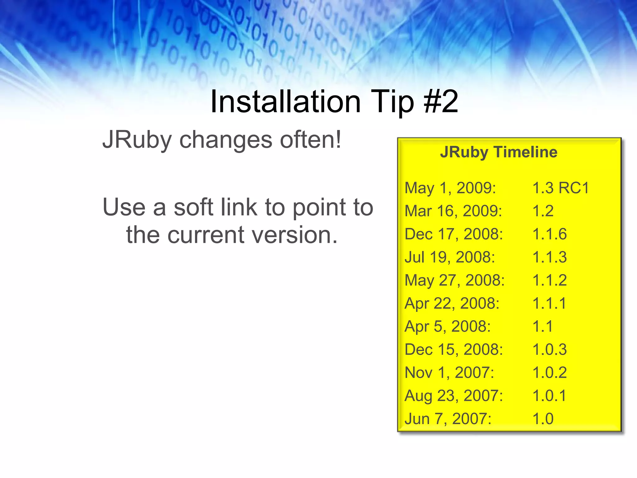 Installation Tip #2 JRuby changes often! Use a soft link to point to the current version. JRuby Timeline May 1, 2009: 1.3 RC1 Mar 16, 2009: 1.2 Dec 17, 2008: 1.1.6 Jul 19, 2008:  1.1.3 May 27, 2008: 1.1.2 Apr 22, 2008: 1.1.1 Apr 5, 2008: 1.1 Dec 15, 2008: 1.0.3 Nov 1, 2007: 1.0.2 Aug 23, 2007: 1.0.1 Jun 7, 2007:  1.0 