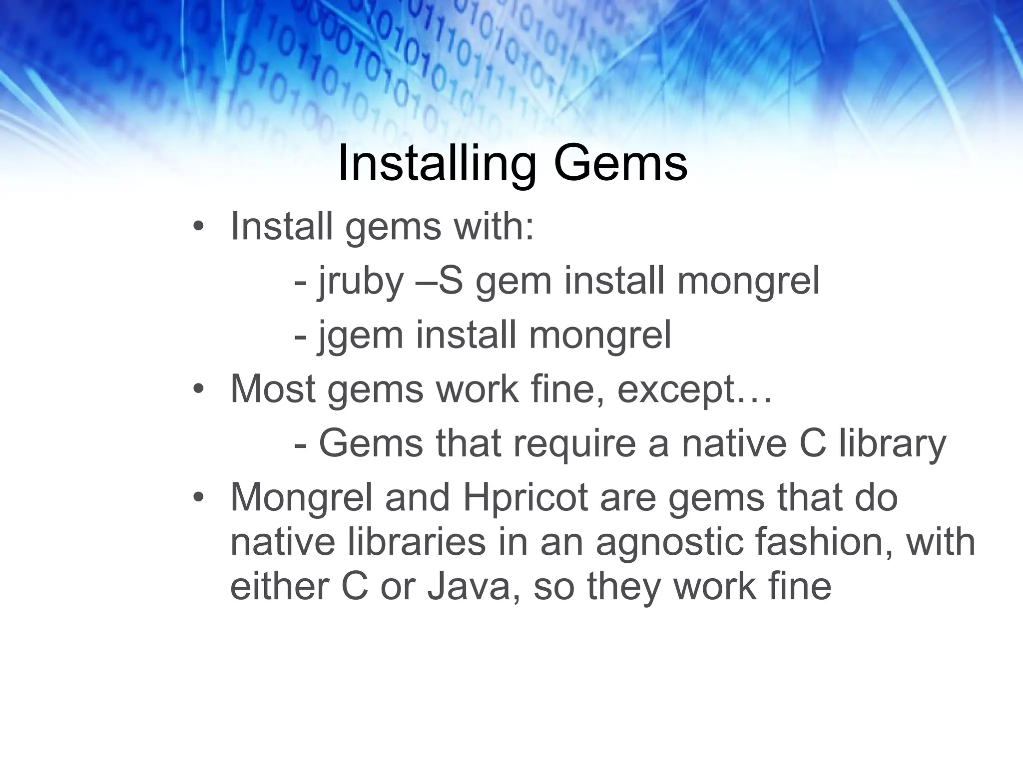 Installing Gems Install gems with: - jruby –S gem install mongrel - jgem install mongrel Most gems work fine, except… - Gems that require a native C library Mongrel and Hpricot are gems that do native libraries in an agnostic fashion, with either C or Java, so they work fine 