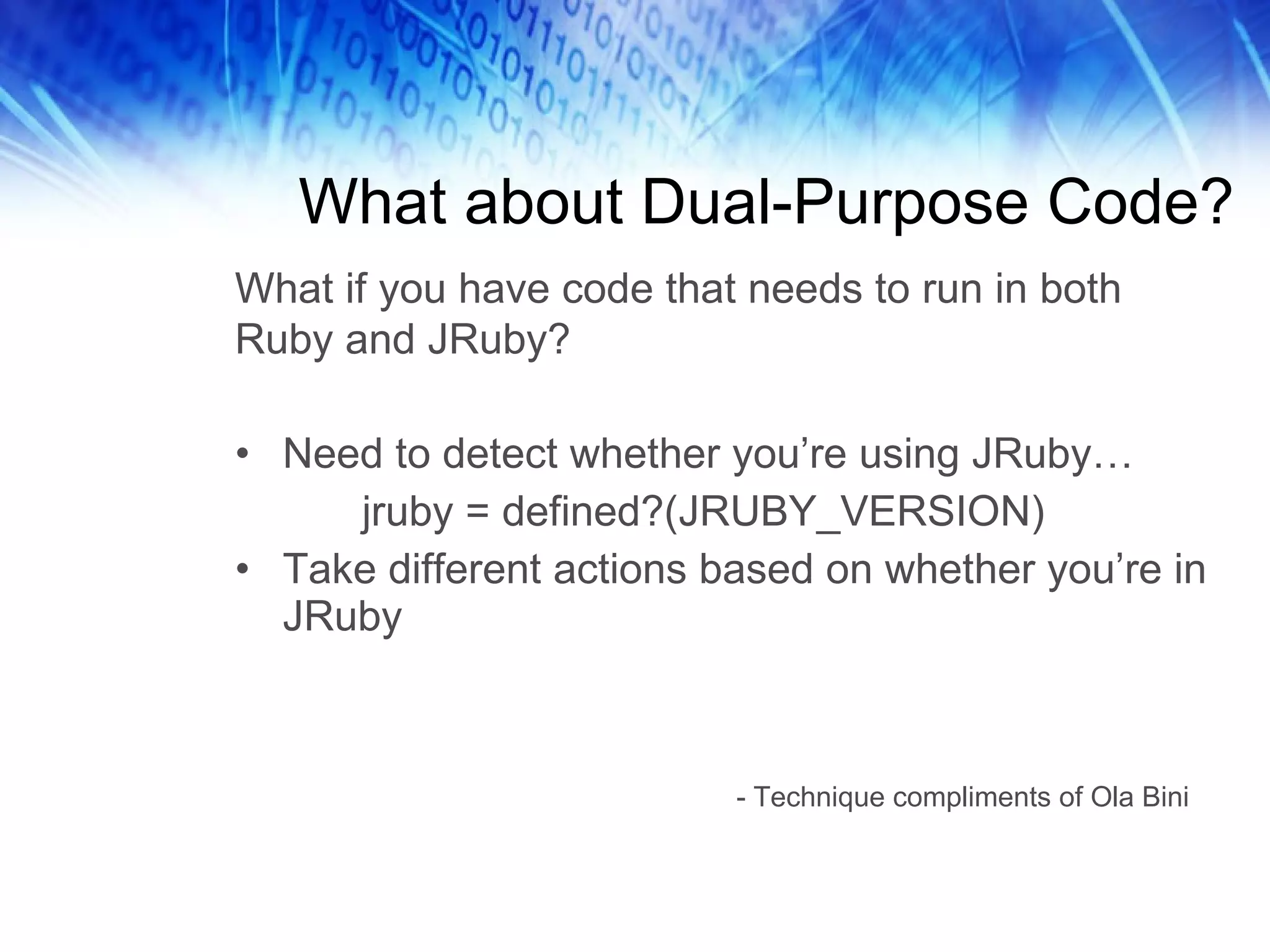 What about Dual-Purpose Code? Need to detect whether you’re using JRuby… jruby = defined?(JRUBY_VERSION) Take different actions based on whether you’re in JRuby - Technique compliments of Ola Bini What if you have code that needs to run in both Ruby and JRuby? 