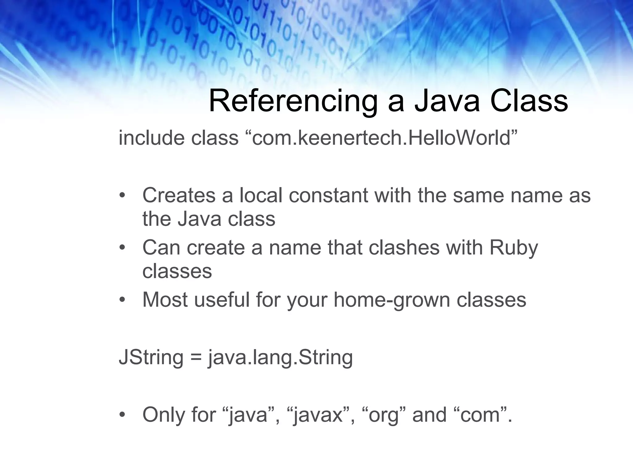 Referencing a Java Class include class “com.keenertech.HelloWorld” Creates a local constant with the same name as the Java class Can create a name that clashes with Ruby classes Most useful for your home-grown classes JString = java.lang.String Only for “java”, “javax”, “org” and “com”. 