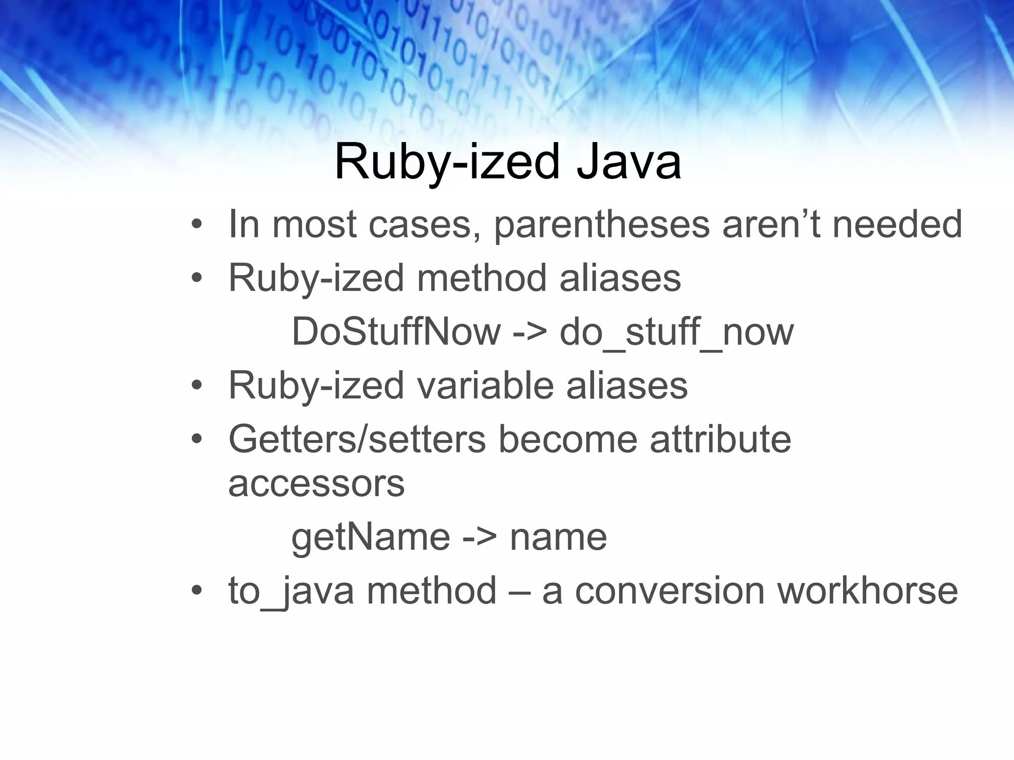 Ruby-ized Java In most cases, parentheses aren’t needed Ruby-ized method aliases DoStuffNow -> do_stuff_now Ruby-ized variable aliases Getters/setters become attribute accessors getName -> name to_java method – a conversion workhorse 