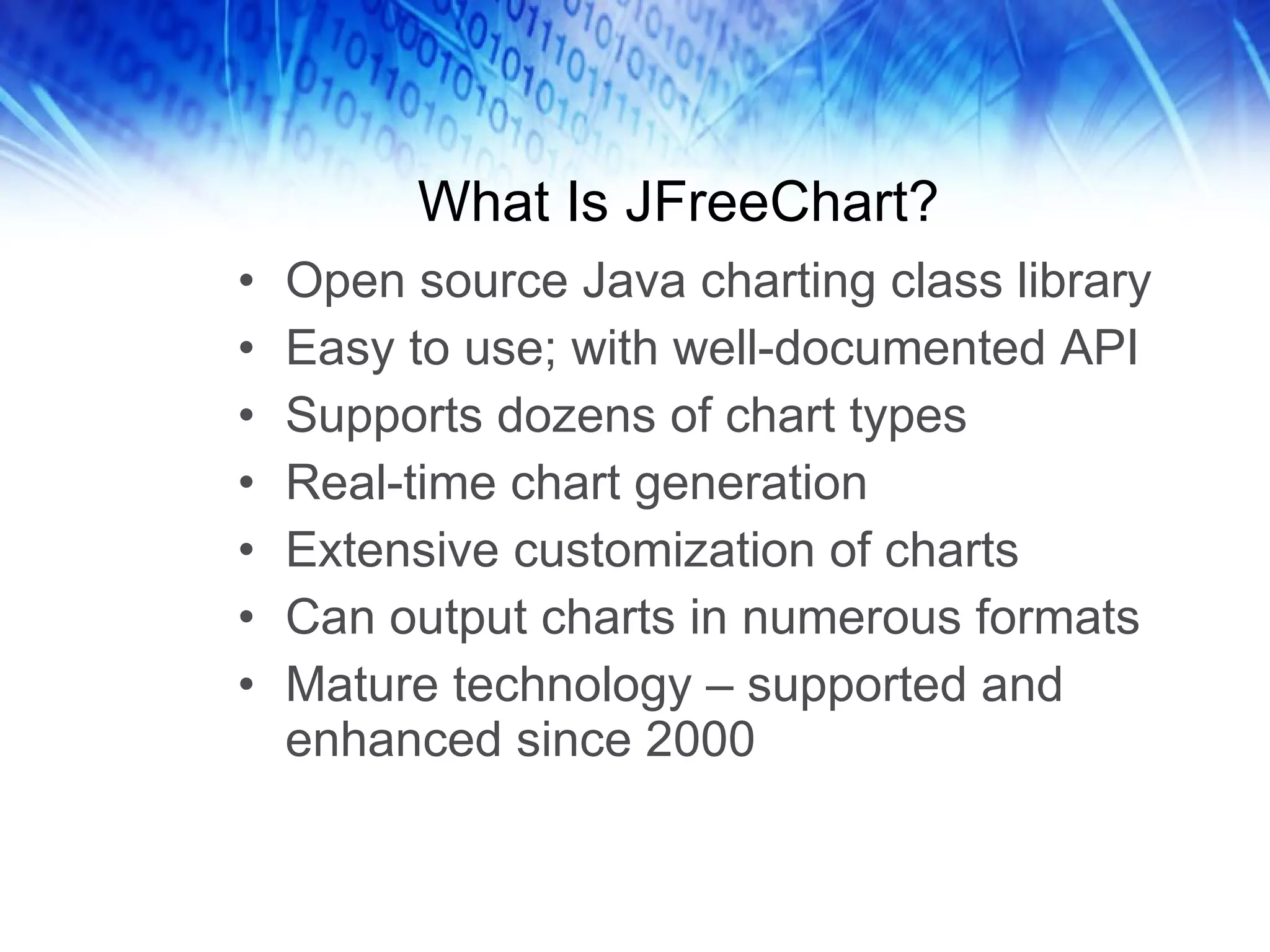 What Is JFreeChart? Open source Java charting class library Easy to use; with well-documented API Supports dozens of chart types Real-time chart generation Extensive customization of charts Can output charts in numerous formats Mature technology – supported and enhanced since 2000 