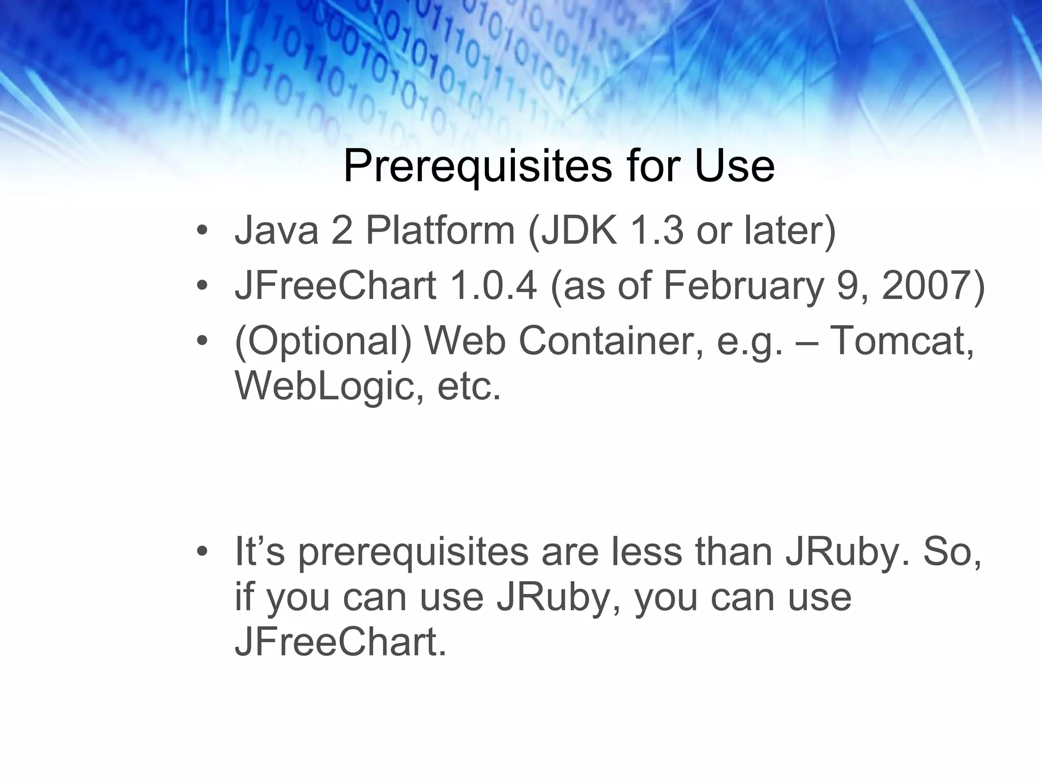 Prerequisites for Use Java 2 Platform (JDK 1.3 or later) JFreeChart 1.0.4 (as of February 9, 2007) (Optional) Web Container, e.g. – Tomcat, WebLogic, etc. It’s prerequisites are less than JRuby. So, if you can use JRuby, you can use JFreeChart. 