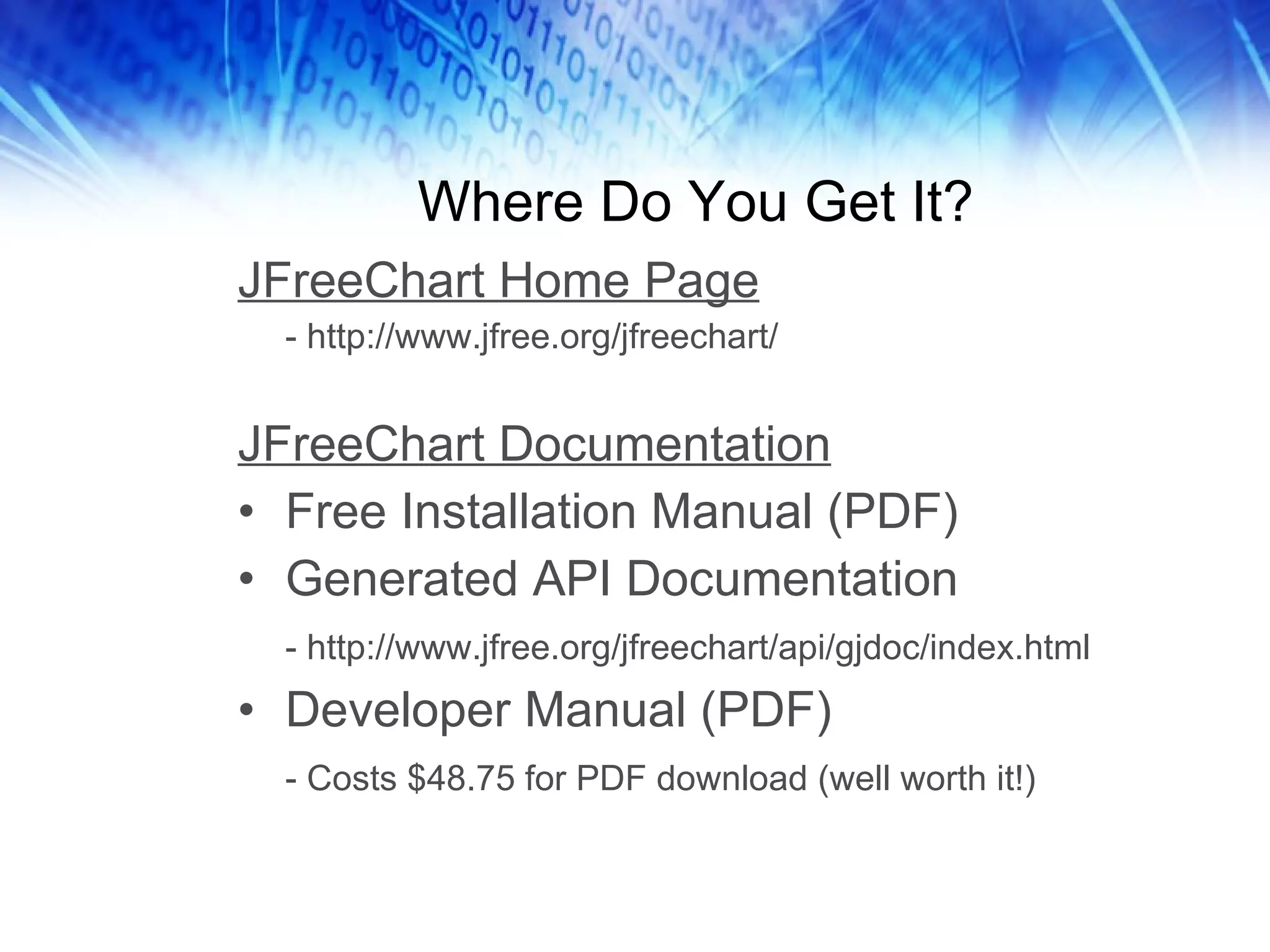 Where Do You Get It? JFreeChart Home Page - http://www.jfree.org/jfreechart/ JFreeChart Documentation Free Installation Manual (PDF) Generated API Documentation - http://www.jfree.org/jfreechart/api/gjdoc/index.html Developer Manual (PDF) - Costs $48.75 for PDF download (well worth it!) 