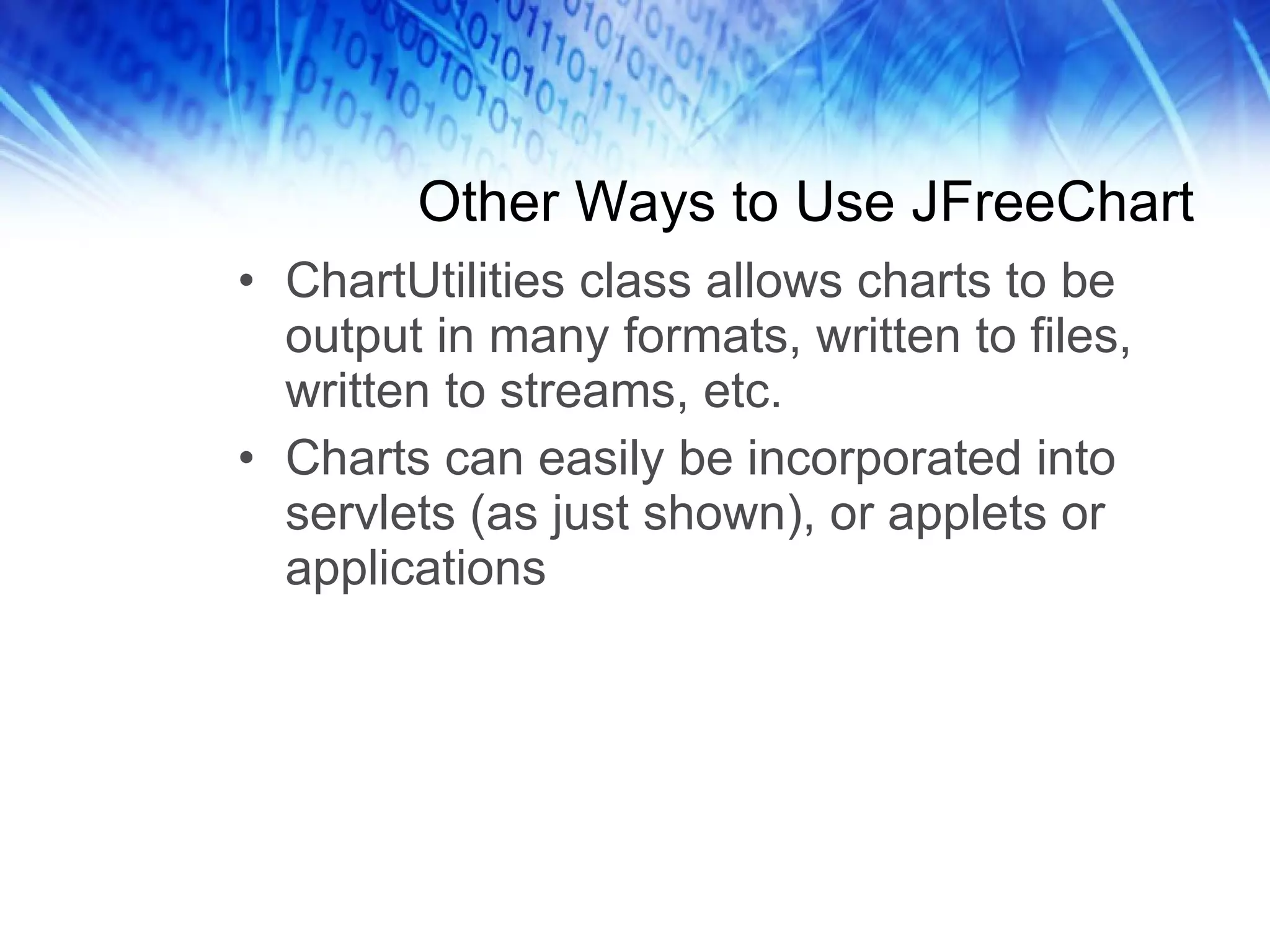 Other Ways to Use JFreeChart ChartUtilities class allows charts to be output in many formats, written to files, written to streams, etc. Charts can easily be incorporated into servlets (as just shown), or applets or applications 