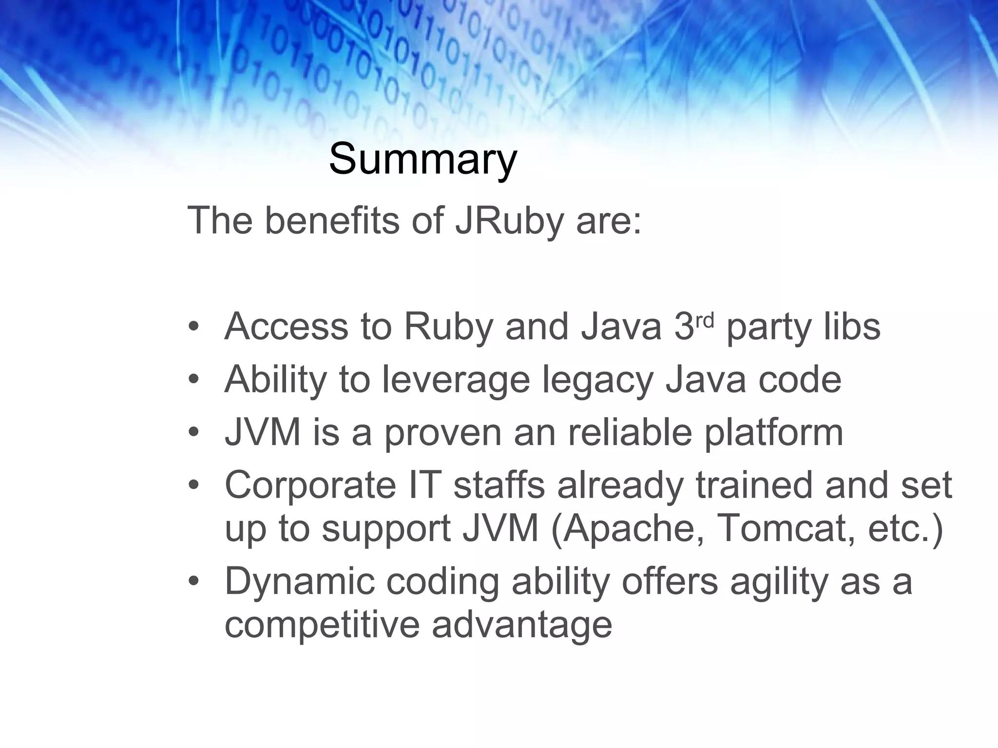 Summary The benefits of JRuby are: Access to Ruby and Java 3 rd  party libs Ability to leverage legacy Java code JVM is a proven an reliable platform Corporate IT staffs already trained and set up to support JVM (Apache, Tomcat, etc.) Dynamic coding ability offers agility as a competitive advantage 