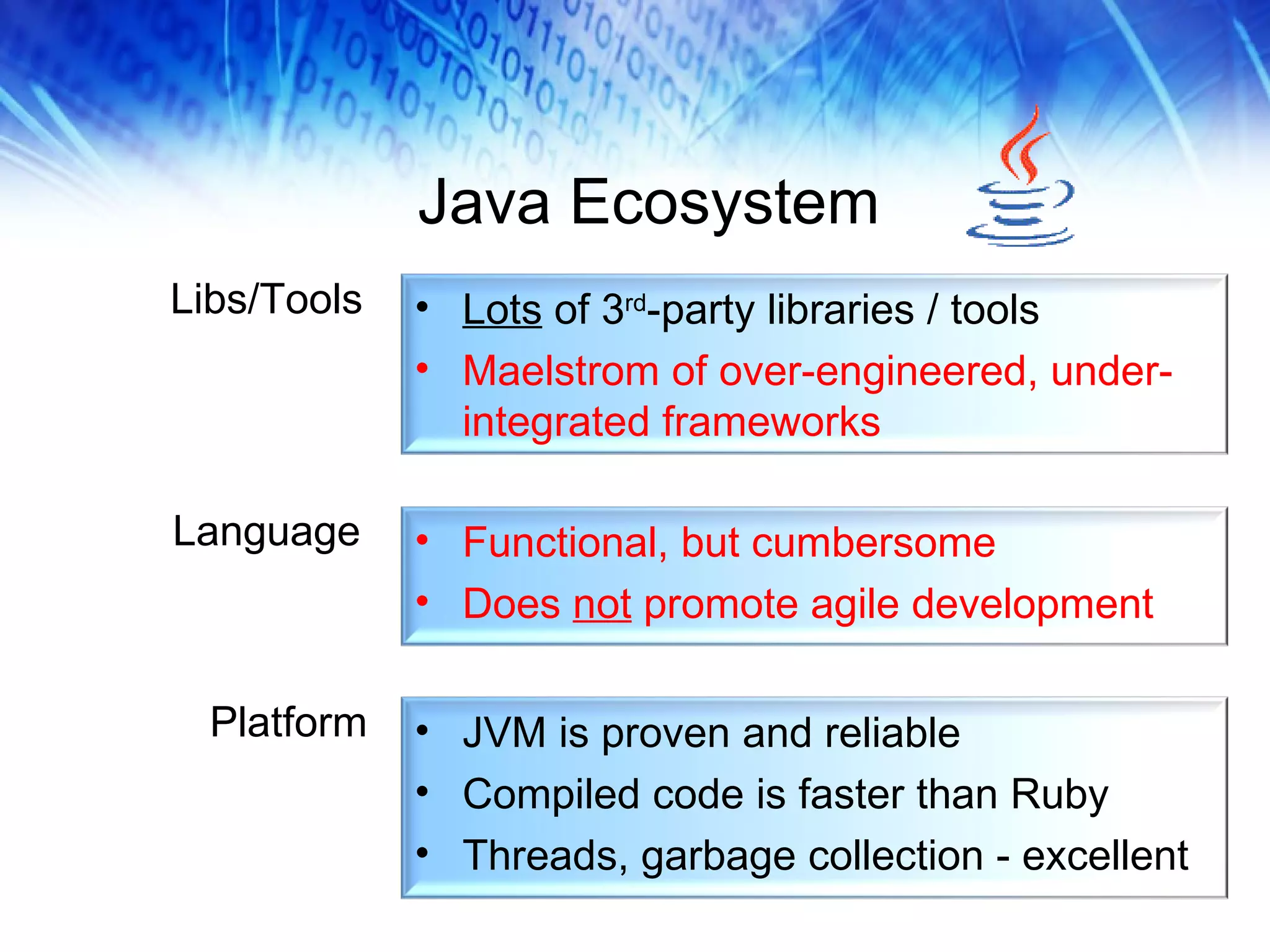 Java Ecosystem Libs/Tools Language Platform Functional, but cumbersome Does  not  promote agile development Lots  of 3 rd -party libraries / tools Maelstrom of over-engineered, under-integrated frameworks JVM is proven and reliable Compiled code is faster than Ruby Threads, garbage collection - excellent 
