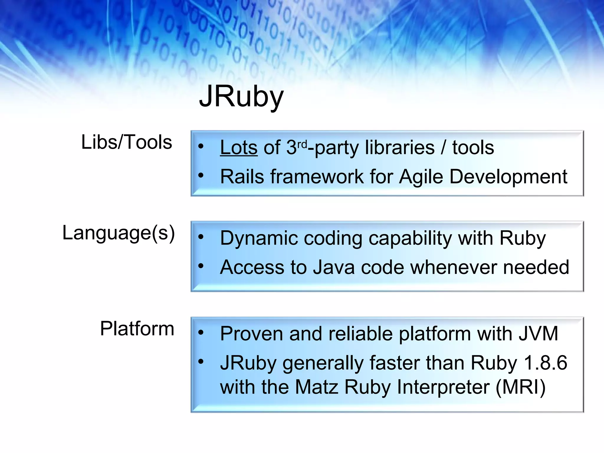 JRuby Libs/Tools Language(s) Platform Dynamic coding capability with Ruby Access to Java code whenever needed Lots  of 3 rd -party libraries / tools Rails framework for Agile Development Proven and reliable platform with JVM JRuby generally faster than Ruby 1.8.6 with the Matz Ruby Interpreter (MRI) 