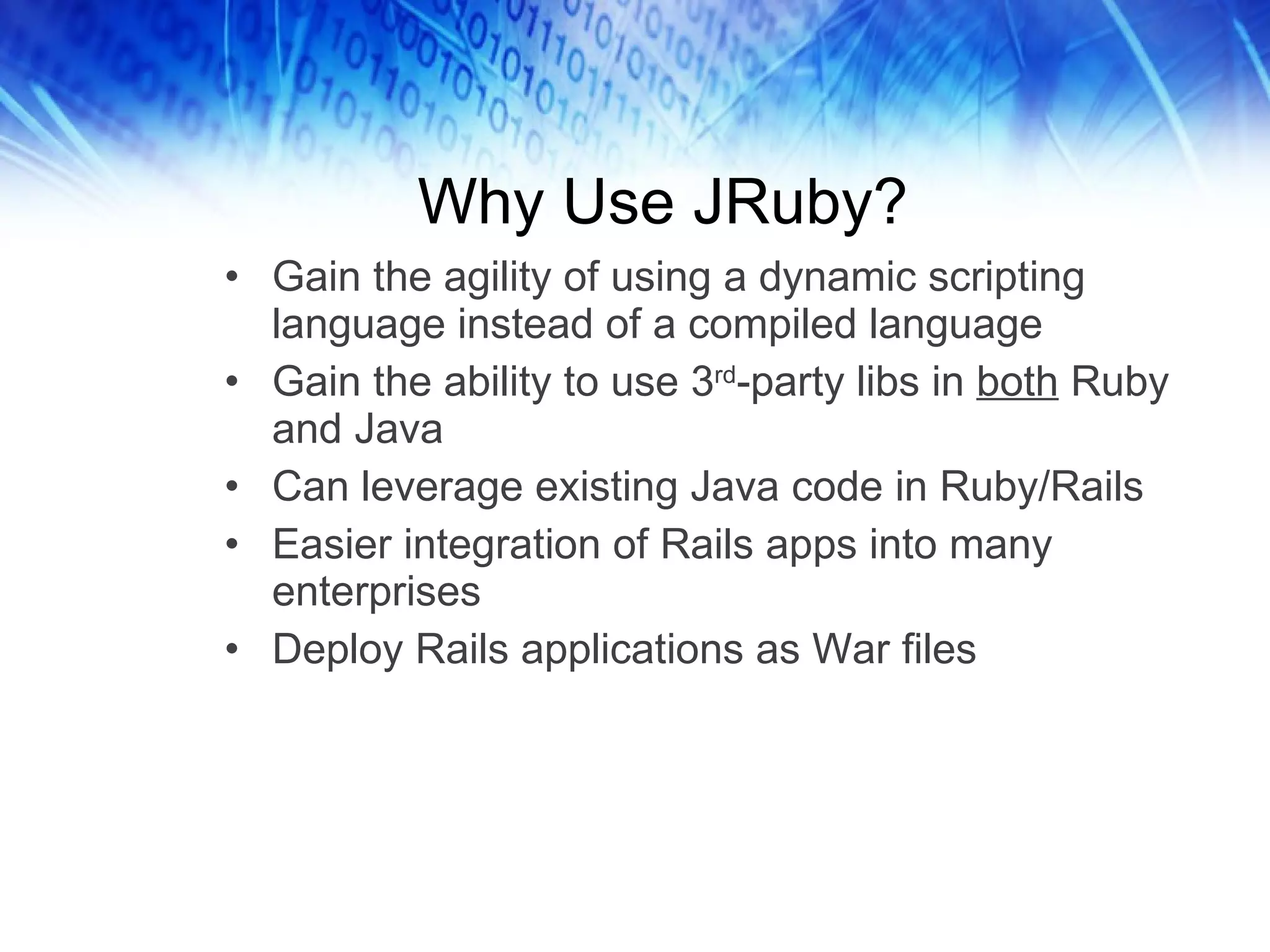 Why Use JRuby? Gain the agility of using a dynamic scripting language instead of a compiled language  Gain the ability to use 3 rd -party libs in  both  Ruby and Java Can leverage existing Java code in Ruby/Rails Easier integration of Rails apps into many enterprises Deploy Rails applications as War files 