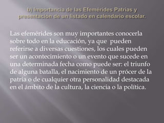 Las efemérides son muy importantes conocerla
sobre todo en la educación, ya que pueden
referirse a diversas cuestiones, los cuales pueden
ser un acontecimiento o un evento que sucede en
una determinada fecha como puede ser: el triunfo
de alguna batalla, el nacimiento de un prócer de la
patria o de cualquier otra personalidad destacada
en el ámbito de la cultura, la ciencia o la política.
 