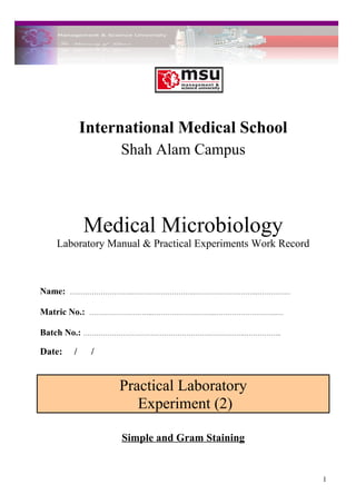 International Medical School
Shah Alam Campus
Medical Microbiology
Laboratory Manual & Practical Experiments Work Record
Name: ………………………..………………………..………………………..……………
Matric No.: ………………………..………………………..………………………..…
Batch No.: ………………………………………………………………..……………..
Date: / /
Practical Laboratory
Experiment (2)
Simple and Gram Staining
1
 