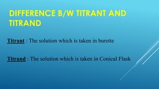 DIFFERENCE B/W TITRANT AND
TITRAND
Titrant : The solution which is taken in burette
Titrand : The solution which is taken in Conical Flask
 