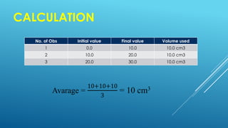 CALCULATION
Avarage =
10+10+10
3
= 10 cm3
No. of Obs Initial value Final value Volume used
1 0.0 10.0 10.0 cm3
2 10.0 20.0 10.0 cm3
3 20.0 30.0 10.0 cm3
 