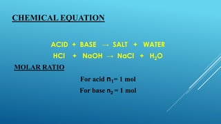 CHEMICAL EQUATION
ACID + BASE → SALT + WATER
HCl + NaOH → NaCl + H2O
MOLAR RATIO
For acid n1= 1 mol
For base n2 = 1 mol
 