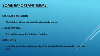 SOME IMPORTANT TERMS:
STANDARD SOLUTION :
The solution whose concentration is already known
Concentration :
It is relative amount of solute in a solution
STRENGTH :
when the amount of substance dissolved in a solution is expressed in gram per
dm3
 