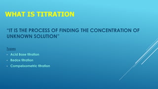 WHAT IS TITRATION
“IT IS THE PROCESS OF FINDING THE CONCENTRATION OF
UNKNOWN SOLUTION”
Types
• Acid Base titration
• Redox titration
• Compelxometric titration
 
