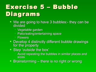 Exercise 5 – Bubble Diagrams We are going to have 3 bubbles:- they can be divided Vegetable garden Patio/eating/entertaining space Flowers Develop 4 distinctly different bubble drawings for the property Step ‘outside the box’ Avoid repeating the bubbles in similar places and sizes Brainstorming – there is no right or wrong 