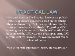 With each issue of The Practical Lawyer we publish
30 SRA-approved questions based on the articles
therein. Answering 12 of these questions correctly
nets you one hour's worth of CPD; getting all 30
correct gives you two and a half hours' worth. Over
the course of the CPD year this ends up as being 75%
of your total requirement, the maximum that can be
obtained online.
visit us for more information http://practicallaw.eu/
 