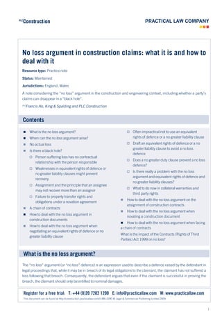 Construction
PLC




  No loss argument in construction claims: what it is and how to
  deal with it
  Resource type: Practice note

  Status: Maintained

  Jurisdictions: England, Wales

  A note considering the “no loss” argument in the construction and engineering context, including whether a party’s
  claims can disappear in a “black hole”.
  PLC
       Francis Ho, King & Spalding and PLC Construction


  Contents
          What is the no loss argument?                                                   Often impractical not to use an equivalent
          When can the no loss argument arise?                                              rights of defence or a no greater liability clause
          No actual loss                                                                  Draft an equivalent rights of defence or a no
                                                                                             greater liability clause to avoid a no loss
          Is there a black hole?
                                                                                             defence
        Person suffering loss has no contractual
                                                                                           Does a no greater duty clause prevent a no loss
          relationship with the person responsible
                                                                                             defence?
        Weaknesses in equivalent rights of defence or
                                                                                           Is there really a problem with the no loss
          no greater liability clauses might prevent
                                                                                             argument and equivalent rights of defence and
          recovery
                                                                                             no greater liability clauses?
        Assignment and the principle that an assignee
                                                                                           What to do now in collateral warranties and
          may not recover more than an assignor
                                                                                             third party rights
        Failure to properly transfer rights and
                                                                                             How to deal with the no loss argument on the
          obligations under a novation agreement
                                                                                              assignment of construction contracts
          A chain of contracts
                                                                                             How to deal with the no loss argument when
          How to deal with the no loss argument in
                                                                                              novating a construction document
           construction documents
                                                                                            How to deal with the no loss argument when facing
          How to deal with the no loss argument when
                                                                                         a chain of contracts
           negotiating an equivalent rights of defence or no
                                                                                         What is the impact of the Contracts (Rights of Third
           greater liability clause
                                                                                         Parties) Act 1999 on no loss?



      What is the no loss argument?
  The “no loss” argument (or “no loss” defence) is an expression used to describe a defence raised by the defendant in
  legal proceedings that, while it may be in breach of its legal obligations to the claimant, the claimant has not suffered a
  loss following that breach. Consequently, the defendant argues that even if the claimant is successful in proving the
  breach, the claimant should only be entitled to nominal damages.


      Register for a free trial: T: +44 (0)20 7202 1200 E: info@practicallaw.com W: www.practicallaw.com
      This document can be found at http://construction.practicallaw.com/0-385-2290 © Legal & Commercial Publishing Limited 2009



                                                                                                                                                  1
 