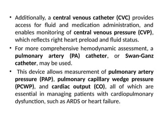 • Additionally, a central venous catheter (CVC) provides
access for fluid and medication administration, and
enables monitoring of central venous pressure (CVP),
which reflects right heart preload and fluid status.
• For more comprehensive hemodynamic assessment, a
pulmonary artery (PA) catheter, or Swan-Ganz
catheter, may be used.
• This device allows measurement of pulmonary artery
pressure (PAP), pulmonary capillary wedge pressure
(PCWP), and cardiac output (CO), all of which are
essential in managing patients with cardiopulmonary
dysfunction, such as ARDS or heart failure.
 