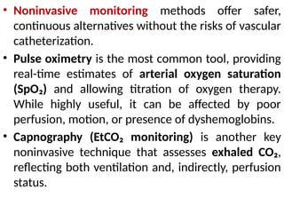 • Noninvasive monitoring methods offer safer,
continuous alternatives without the risks of vascular
catheterization.
• Pulse oximetry is the most common tool, providing
real-time estimates of arterial oxygen saturation
(SpO₂) and allowing titration of oxygen therapy.
While highly useful, it can be affected by poor
perfusion, motion, or presence of dyshemoglobins.
• Capnography (EtCO₂ monitoring) is another key
noninvasive technique that assesses exhaled CO₂,
reflecting both ventilation and, indirectly, perfusion
status.
 