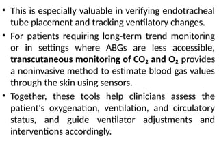 • This is especially valuable in verifying endotracheal
tube placement and tracking ventilatory changes.
• For patients requiring long-term trend monitoring
or in settings where ABGs are less accessible,
transcutaneous monitoring of CO₂ and O₂ provides
a noninvasive method to estimate blood gas values
through the skin using sensors.
• Together, these tools help clinicians assess the
patient's oxygenation, ventilation, and circulatory
status, and guide ventilator adjustments and
interventions accordingly.
 