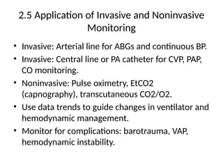 2.5 Application of Invasive and Noninvasive
Monitoring
• Invasive: Arterial line for ABGs and continuous BP.
• Invasive: Central line or PA catheter for CVP, PAP,
CO monitoring.
• Noninvasive: Pulse oximetry, EtCO2
(capnography), transcutaneous CO2/O2.
• Use data trends to guide changes in ventilator and
hemodynamic management.
• Monitor for complications: barotrauma, VAP,
hemodynamic instability.
 