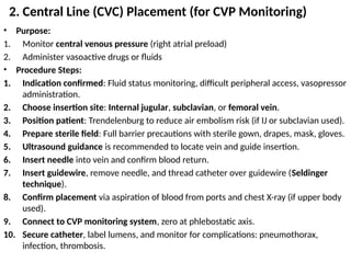 2. Central Line (CVC) Placement (for CVP Monitoring)
• Purpose:
1. Monitor central venous pressure (right atrial preload)
2. Administer vasoactive drugs or fluids
• Procedure Steps:
1. Indication confirmed: Fluid status monitoring, difficult peripheral access, vasopressor
administration.
2. Choose insertion site: Internal jugular, subclavian, or femoral vein.
3. Position patient: Trendelenburg to reduce air embolism risk (if IJ or subclavian used).
4. Prepare sterile field: Full barrier precautions with sterile gown, drapes, mask, gloves.
5. Ultrasound guidance is recommended to locate vein and guide insertion.
6. Insert needle into vein and confirm blood return.
7. Insert guidewire, remove needle, and thread catheter over guidewire (Seldinger
technique).
8. Confirm placement via aspiration of blood from ports and chest X-ray (if upper body
used).
9. Connect to CVP monitoring system, zero at phlebostatic axis.
10. Secure catheter, label lumens, and monitor for complications: pneumothorax,
infection, thrombosis.
 