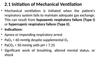 2.1 Initiation of Mechanical Ventilation
• Mechanical ventilation is initiated when the patient's
respiratory system fails to maintain adequate gas exchange.
This can result from hypoxemic respiratory failure (Type I)
or hypercapnic respiratory failure (Type II).
• Indications:
• Apnea or impending respiratory arrest
• PaO₂ < 60 mmHg despite supplemental O₂
• PaCO₂ > 50 mmHg with pH < 7.25
• Significant work of breathing, altered mental status, or
shock
 
