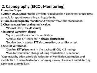 2. Capnography (EtCO₂ Monitoring)
Procedure Steps:
1.Attach EtCO₂ sensor to the ventilator circuit at the Y-connector or use nasal
cannula for spontaneously breathing patients.
2.Turn on capnography monitor and wait for waveform stabilization.
3.Observe waveform and numeric value:
•Normal EtCO₂: 35–45 mmHg
4.Interpret waveform shape:
•Square waveform = normal ventilation
•Gradual rise or “shark fin” = airway obstruction
•Sudden drop = apnea, ETT disconnection, or cardiac arrest
5.Use for verification:
•Confirm ETT placement in the trachea (EtCO₂ >15 mmHg)
•Monitor ventilation changes during resuscitation or sedation
“Capnography offers a reliable reflection of ventilation, perfusion, and
metabolism. It is invaluable for confirming airway placement and detecting
early ventilatory failure.”
 