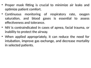 • Proper mask fitting is crucial to minimize air leaks and
optimize patient comfort.
• Continuous monitoring of respiratory rate, oxygen
saturation, and blood gases is essential to assess
effectiveness and tolerance.
• NIV is contraindicated in cases of apnea, facial trauma, or
inability to protect the airway.
• When applied appropriately, it can reduce the need for
intubation, improve gas exchange, and decrease mortality
in selected patients.
 