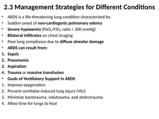 • ARDS is a life-threatening lung condition characterized by:
• Sudden onset of non-cardiogenic pulmonary edema
• Severe hypoxemia (PaO₂/FiO₂ ratio < 300 mmHg)
• Bilateral infiltrates on chest imaging
• Poor lung compliance due to diffuse alveolar damage
• ARDS can result from:
1. Sepsis
2. Pneumonia
3. Aspiration
4. Trauma or massive transfusion
• Goals of Ventilatory Support in ARDS
1. Improve oxygenation
2. Prevent ventilator-induced lung injury (VILI)
3. Minimize barotrauma, volutrauma, and atelectrauma
4. Allow time for lungs to heal
2.3 Management Strategies for Different Conditions
 