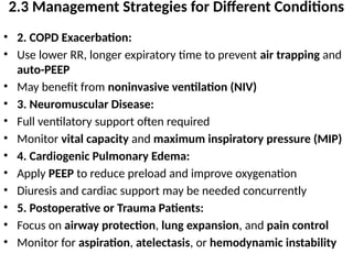 2.3 Management Strategies for Different Conditions
• 2. COPD Exacerbation:
• Use lower RR, longer expiratory time to prevent air trapping and
auto-PEEP
• May benefit from noninvasive ventilation (NIV)
• 3. Neuromuscular Disease:
• Full ventilatory support often required
• Monitor vital capacity and maximum inspiratory pressure (MIP)
• 4. Cardiogenic Pulmonary Edema:
• Apply PEEP to reduce preload and improve oxygenation
• Diuresis and cardiac support may be needed concurrently
• 5. Postoperative or Trauma Patients:
• Focus on airway protection, lung expansion, and pain control
• Monitor for aspiration, atelectasis, or hemodynamic instability
 