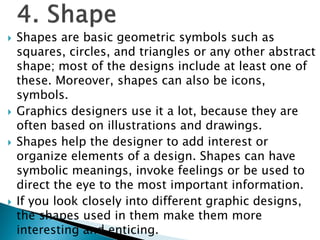  Shapes are basic geometric symbols such as
squares, circles, and triangles or any other abstract
shape; most of the designs include at least one of
these. Moreover, shapes can also be icons,
symbols.
 Graphics designers use it a lot, because they are
often based on illustrations and drawings.
 Shapes help the designer to add interest or
organize elements of a design. Shapes can have
symbolic meanings, invoke feelings or be used to
direct the eye to the most important information.
 If you look closely into different graphic designs,
the shapes used in them make them more
interesting and enticing.
 