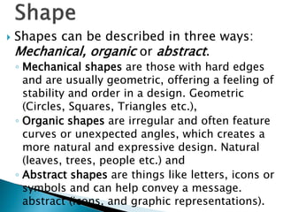  Shapes can be described in three ways:
Mechanical, organic or abstract.
◦ Mechanical shapes are those with hard edges
and are usually geometric, offering a feeling of
stability and order in a design. Geometric
(Circles, Squares, Triangles etc.),
◦ Organic shapes are irregular and often feature
curves or unexpected angles, which creates a
more natural and expressive design. Natural
(leaves, trees, people etc.) and
◦ Abstract shapes are things like letters, icons or
symbols and can help convey a message.
abstract (icons, and graphic representations).
 