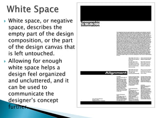  White space, or negative
space, describes the
empty part of the design
composition, or the part
of the design canvas that
is left untouched.
 Allowing for enough
white space helps a
design feel organized
and uncluttered, and it
can be used to
communicate the
designer’s concept
further.
 