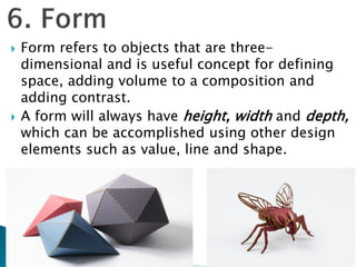  Form refers to objects that are three-
dimensional and is useful concept for defining
space, adding volume to a composition and
adding contrast.
 A form will always have height, width and depth,
which can be accomplished using other design
elements such as value, line and shape.
 