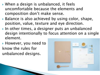  When a design is unbalanced, it feels
uncomfortable because the elements and
composition don’t make sense.
 Balance is also achieved by using color, shape,
position, value, texture and eye direction.
 In other times, a designer puts an unbalanced
design intentionally to focus attention on a single
element.
 However, you need to
know the rules for
unbalanced designs.
 