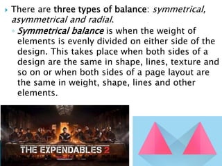  There are three types of balance: symmetrical,
asymmetrical and radial.
◦ Symmetrical balance is when the weight of
elements is evenly divided on either side of the
design. This takes place when both sides of a
design are the same in shape, lines, texture and
so on or when both sides of a page layout are
the same in weight, shape, lines and other
elements.
 