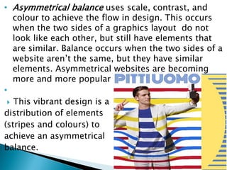 • Asymmetrical balance uses scale, contrast, and
colour to achieve the flow in design. This occurs
when the two sides of a graphics layout do not
look like each other, but still have elements that
are similar. Balance occurs when the two sides of a
website aren’t the same, but they have similar
elements. Asymmetrical websites are becoming
more and more popular nowadays
•
 This vibrant design is a
distribution of elements
(stripes and colours) to
achieve an asymmetrical
balance.
 