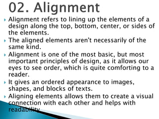  Alignment refers to lining up the elements of a
design along the top, bottom, center, or sides of
the elements.
 The aligned elements aren't necessarily of the
same kind.
 Alignment is one of the most basic, but most
important principles of design, as it allows our
eyes to see order, which is quite comforting to a
reader.
 It gives an ordered appearance to images,
shapes, and blocks of texts.
 Aligning elements allows them to create a visual
connection with each other and helps with
readability
 
