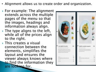  For example: The alignment
extends across the multiple
pages of the menu so that
the images, headings and
information always align.
 The type aligns to the left,
while all of the prices align
to the right.
 This creates a visual
connection between the
elements, simplifies the
layout and ensures the
viewer always knows where
to find the information they
are looking for.
• Alignment allows us to create order and organization.
 