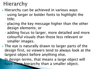  Hierarchy can be achieved in various ways
◦ using larger or bolder fonts to highlight the
title;
◦ placing the key message higher than the other
design elements; or
◦ adding focus to larger, more detailed and more
colourful visuals than those less relevant or
smaller images.
 The eye is naturally drawn to larger parts of the
design first, so viewers tend to always look at the
largest object before anything else.
 In design terms, that means a large object will
have more hierarchy than a smaller object.
 