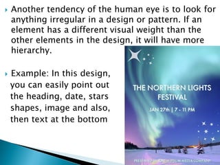  Another tendency of the human eye is to look for
anything irregular in a design or pattern. If an
element has a different visual weight than the
other elements in the design, it will have more
hierarchy.
 Example: In this design,
you can easily point out
the heading, date, stars
shapes, image and also,
then text at the bottom
 