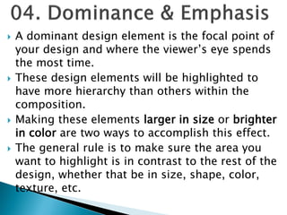  A dominant design element is the focal point of
your design and where the viewer’s eye spends
the most time.
 These design elements will be highlighted to
have more hierarchy than others within the
composition.
 Making these elements larger in size or brighter
in color are two ways to accomplish this effect.
 The general rule is to make sure the area you
want to highlight is in contrast to the rest of the
design, whether that be in size, shape, color,
texture, etc.
 