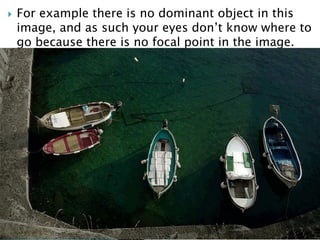  For example there is no dominant object in this
image, and as such your eyes don’t know where to
go because there is no focal point in the image.
 